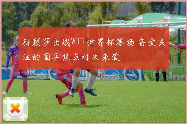 孙颖莎出战WTT世界杯赛场 备受关注的国乒焦点对决来袭