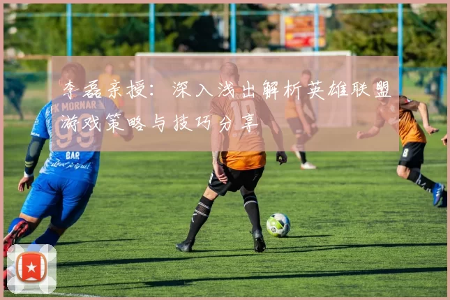 李磊亲授：深入浅出解析英雄联盟游戏策略与技巧分享