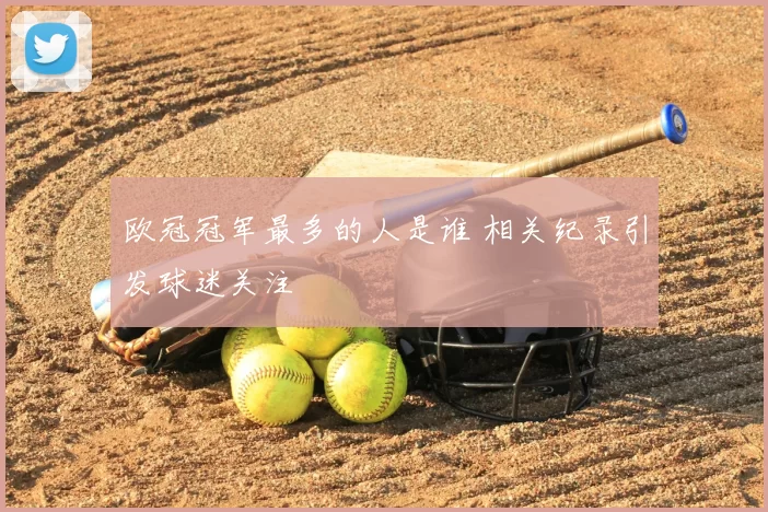 欧冠冠军最多的人是谁 相关纪录引发球迷关注
