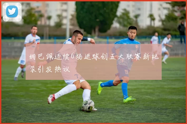 姆巴佩连续6场进球创五大联赛新纪录引发热议