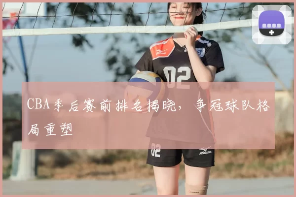 CBA季后赛前排名揭晓，争冠球队格局重塑