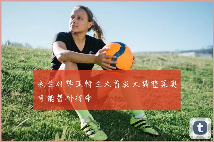 米兰对阵亚特兰大首发大调整莱奥可能替补待命