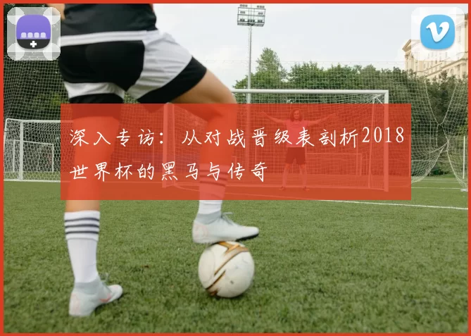 深入专访：从对战晋级表剖析2018世界杯的黑马与传奇