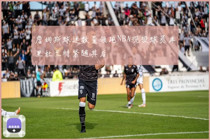 詹姆斯球迷数量领跑NBA现役球员库里杜兰特紧随其后