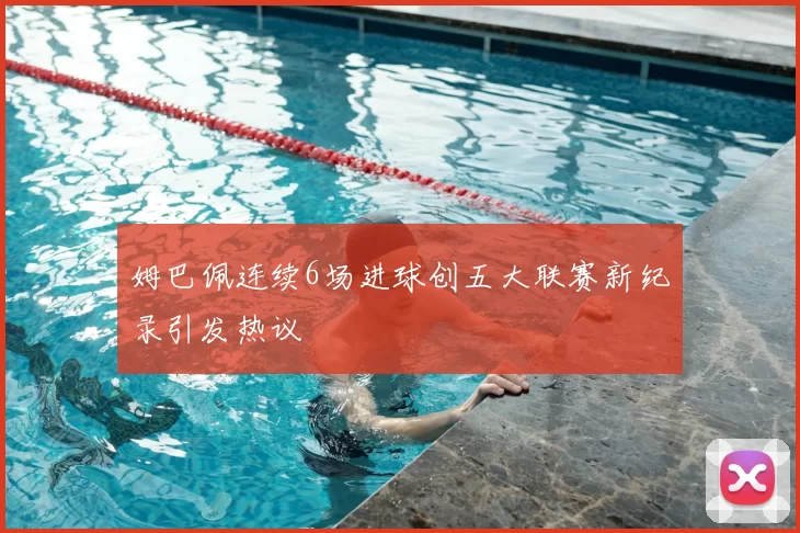 姆巴佩连续6场进球创五大联赛新纪录引发热议